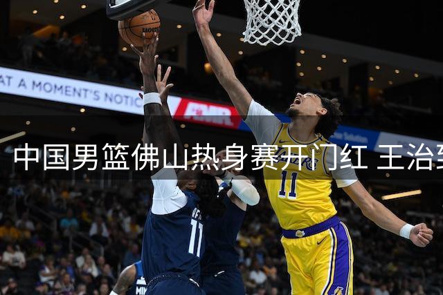 中国男篮佛山热身赛开门红 王治郅参与训练