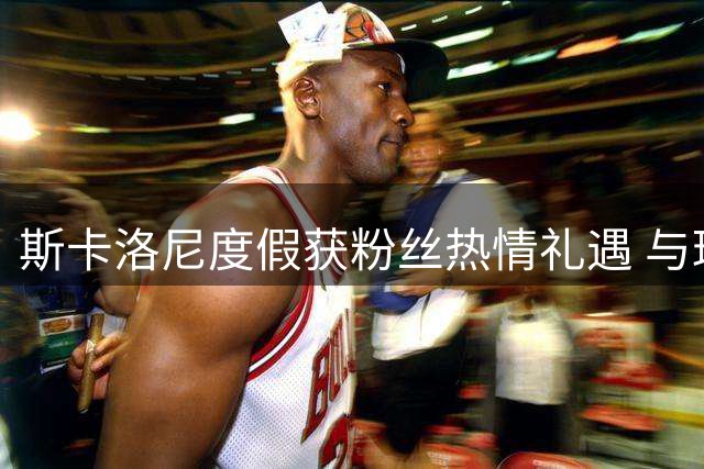 斯卡洛尼度假获粉丝热情礼遇 与球迷分享胜利喜悦